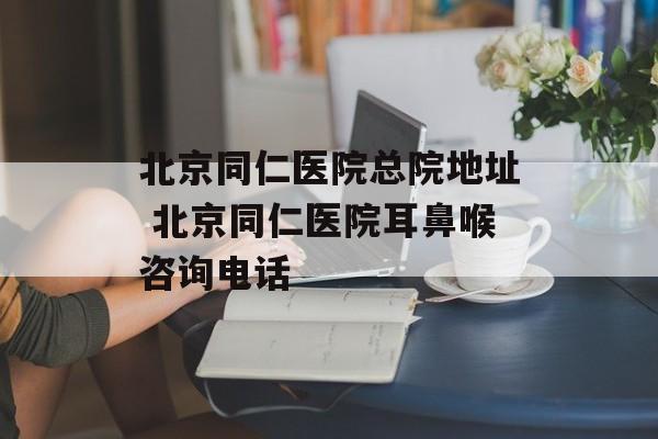 北京同仁医院总院地址 北京同仁医院耳鼻喉咨询电话-第1张图片-