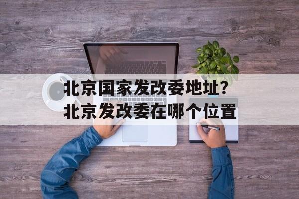 北京国家发改委地址？北京发改委在哪个位置-第1张图片-