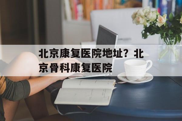 北京康复医院地址？北京骨科康复医院-第1张图片-