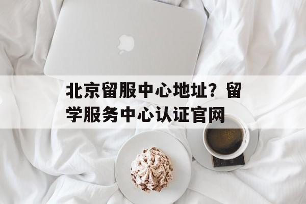 北京留服中心地址？留学服务中心认证官网-第1张图片-