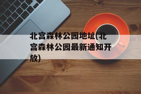 北宫森林公园地址(北宫森林公园最新通知开放)-第1张图片-