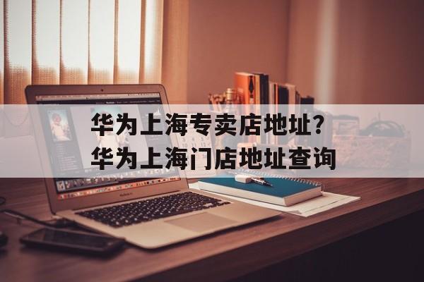 华为上海专卖店地址？华为上海门店地址查询-第1张图片-