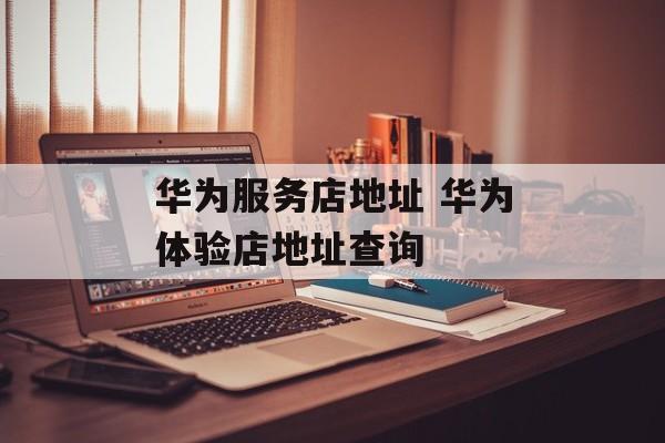 华为服务店地址 华为体验店地址查询-第1张图片-