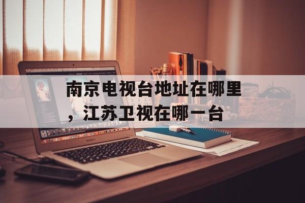 南京电视台地址在哪里，江苏卫视在哪一台-第1张图片-
