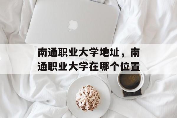 南通职业大学地址，南通职业大学在哪个位置-第1张图片-
