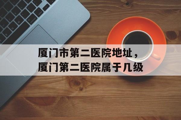 厦门市第二医院地址，厦门第二医院属于几级-第1张图片-