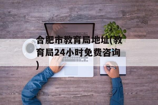 合肥市教育局地址(教育局24小时免费咨询)-第1张图片-