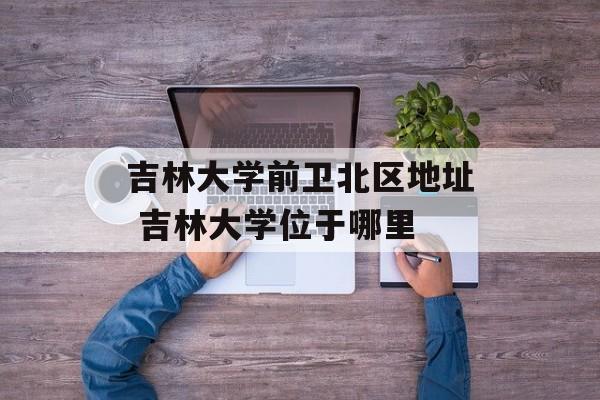 吉林大学前卫北区地址 吉林大学位于哪里-第1张图片-