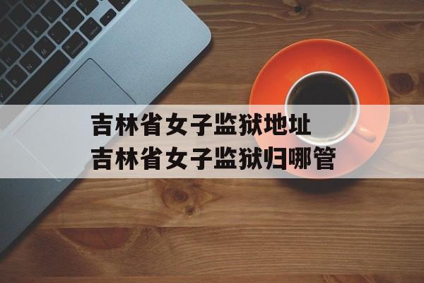 吉林省女子监狱地址 吉林省女子监狱归哪管-第1张图片-