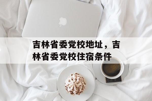 吉林省委党校地址，吉林省委党校住宿条件-第1张图片-