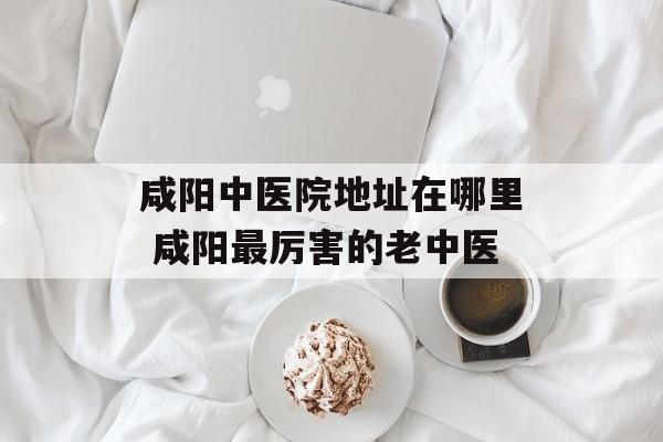 咸阳中医院地址在哪里 咸阳最厉害的老中医-第1张图片-