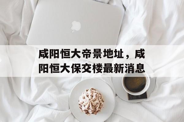 咸阳恒大帝景地址，咸阳恒大保交楼最新消息-第1张图片-