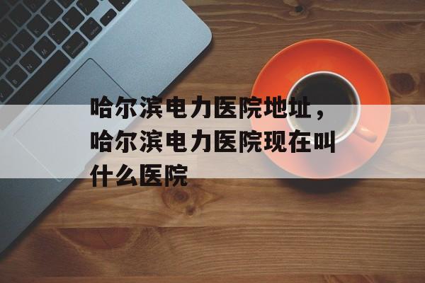 哈尔滨电力医院地址，哈尔滨电力医院现在叫什么医院-第1张图片-