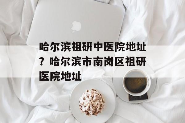 哈尔滨祖研中医院地址？哈尔滨市南岗区祖研医院地址-第1张图片-