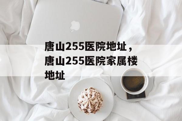 唐山255医院地址，唐山255医院家属楼地址-第1张图片-
