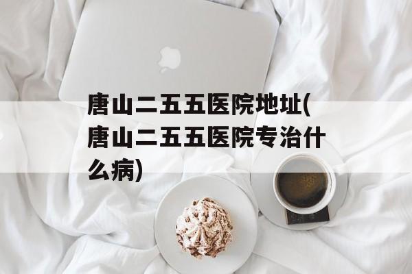 唐山二五五医院地址(唐山二五五医院专治什么病)-第1张图片-
