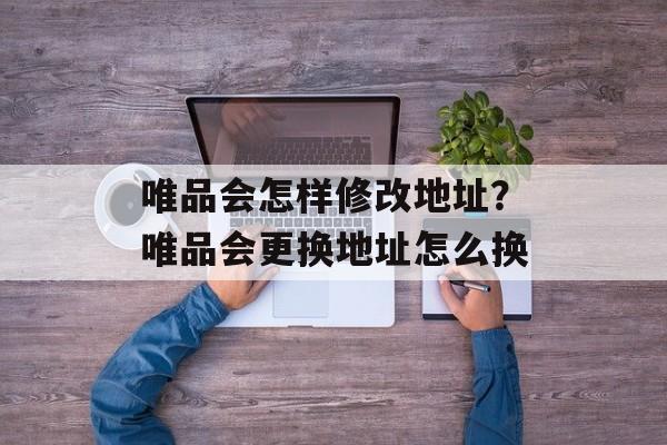 唯品会怎样修改地址？唯品会更换地址怎么换-第1张图片-