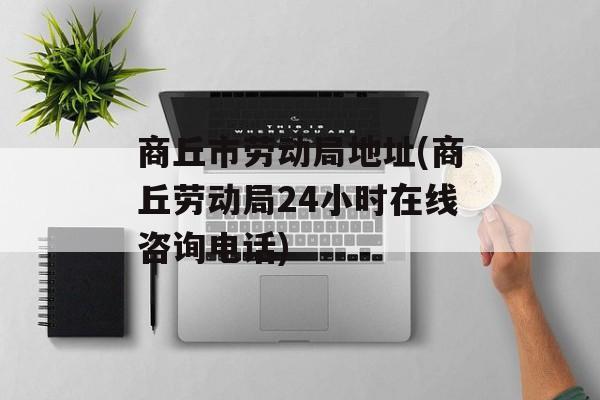 商丘市劳动局地址(商丘劳动局24小时在线咨询电话)-第1张图片-
