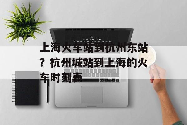 上海火车站到杭州东站？杭州城站到上海的火车时刻表-第1张图片-