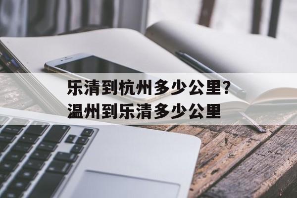 乐清到杭州多少公里？温州到乐清多少公里-第1张图片-