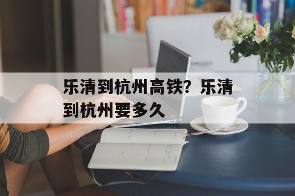 乐清到杭州高铁？乐清到杭州要多久-第1张图片-