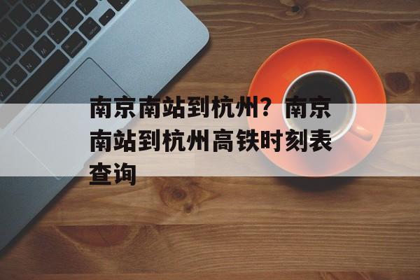 南京南站到杭州？南京南站到杭州高铁时刻表查询-第1张图片-