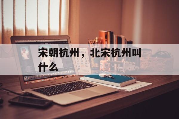 宋朝杭州，北宋杭州叫什么-第1张图片-