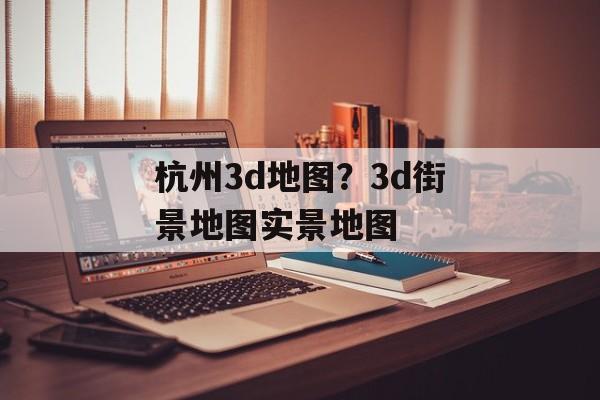 杭州3d地图？3d街景地图实景地图-第1张图片-
