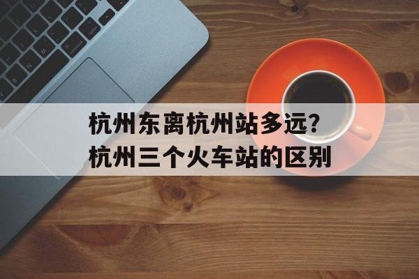 杭州东离杭州站多远？杭州三个火车站的区别-第1张图片-