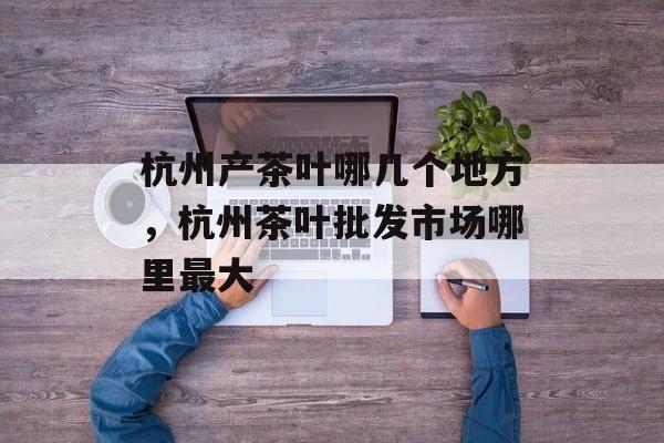 杭州产茶叶哪几个地方，杭州茶叶批发市场哪里最大-第1张图片-