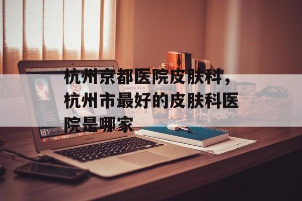 杭州京都医院皮肤科，杭州市最好的皮肤科医院是哪家-第1张图片-