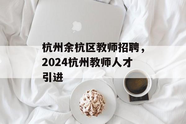 杭州余杭区教师招聘，2024杭州教师人才引进-第1张图片-