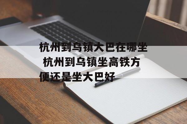 杭州到乌镇大巴在哪坐 杭州到乌镇坐高铁方便还是坐大巴好-第1张图片-