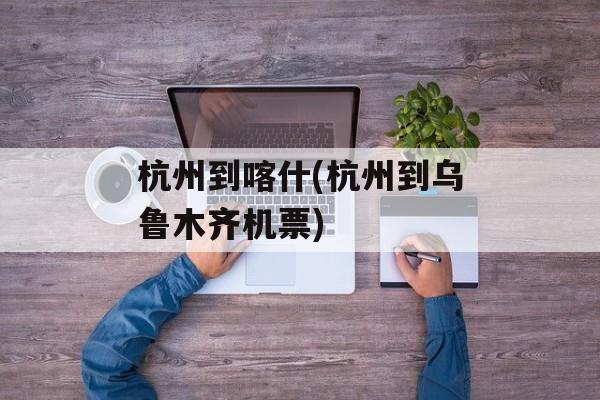 杭州到喀什(杭州到乌鲁木齐机票)-第1张图片-