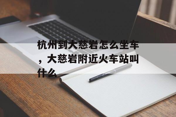 杭州到大慈岩怎么坐车，大慈岩附近火车站叫什么-第1张图片-
