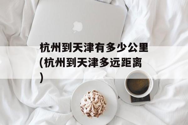 杭州到天津有多少公里(杭州到天津多远距离)-第1张图片-