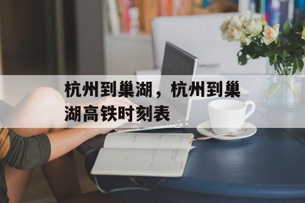 杭州到巢湖，杭州到巢湖高铁时刻表-第1张图片-