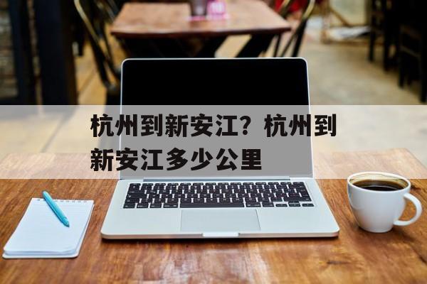 杭州到新安江？杭州到新安江多少公里-第1张图片-