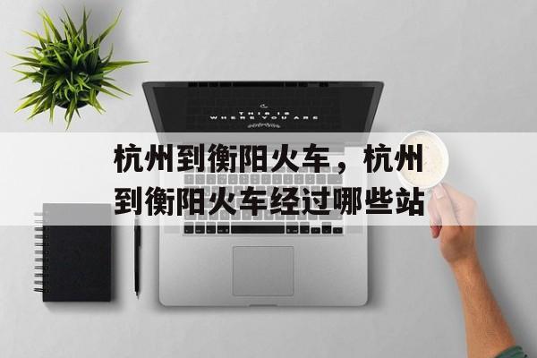 杭州到衡阳火车，杭州到衡阳火车经过哪些站-第1张图片-