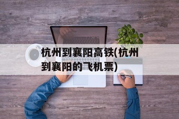 杭州到襄阳高铁(杭州到襄阳的飞机票)-第1张图片-