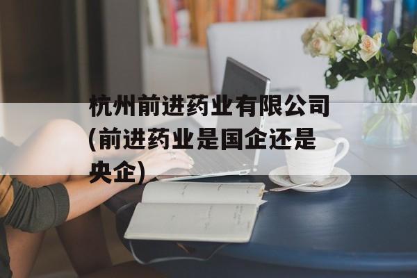 杭州前进药业有限公司(前进药业是国企还是央企)-第1张图片-