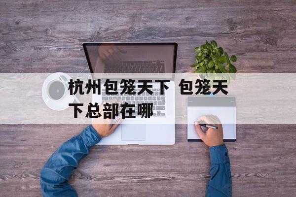 杭州包笼天下 包笼天下总部在哪-第1张图片-