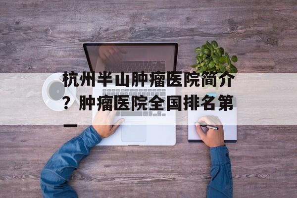 杭州半山肿瘤医院简介？肿瘤医院全国排名第一-第1张图片-