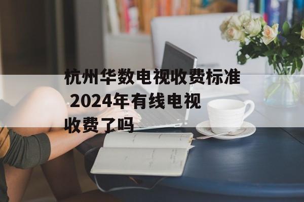 杭州华数电视收费标准 2024年有线电视收费了吗-第1张图片-