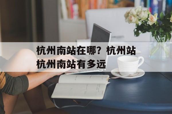 杭州南站在哪？杭州站杭州南站有多远-第1张图片-