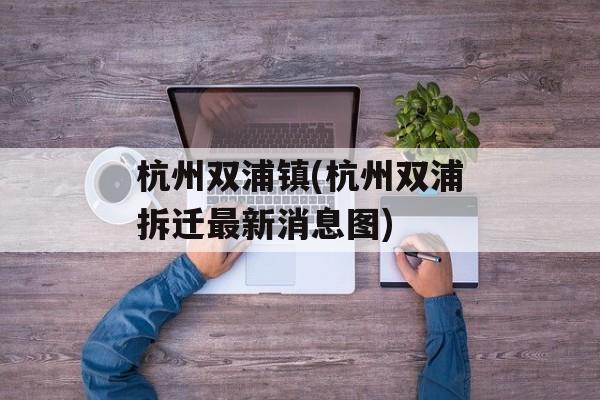 杭州双浦镇(杭州双浦拆迁最新消息图)-第1张图片-