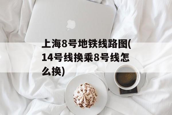 上海8号地铁线路图(14号线换乘8号线怎么换)-第1张图片-