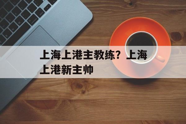 上海上港主教练？上海上港新主帅-第1张图片-