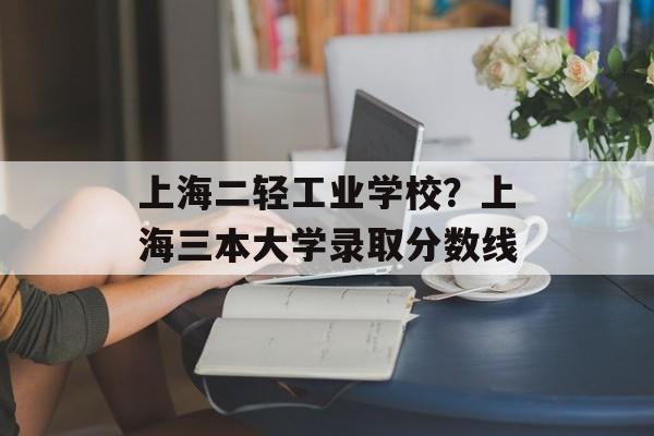 上海二轻工业学校？上海三本大学录取分数线-第1张图片-