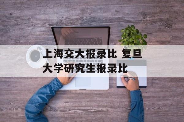 上海交大报录比 复旦大学研究生报录比-第1张图片-